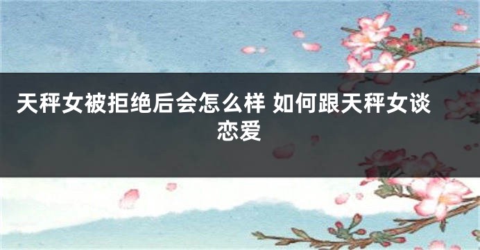 天秤女被拒绝后会怎么样 如何跟天秤女谈恋爱