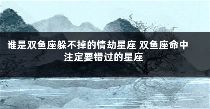谁是双鱼座躲不掉的情劫星座 双鱼座命中注定要错过的星座