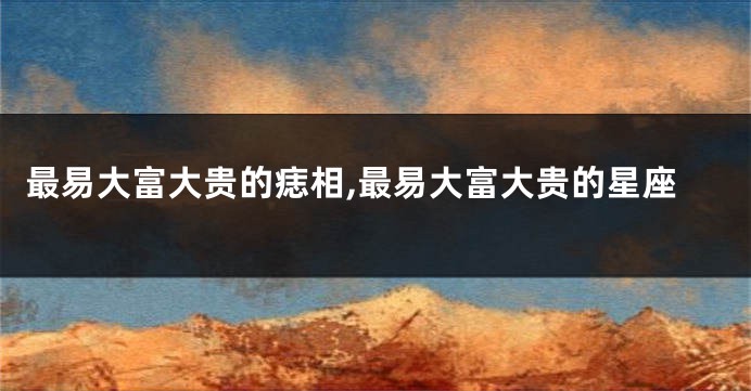 最易大富大贵的痣相,最易大富大贵的星座