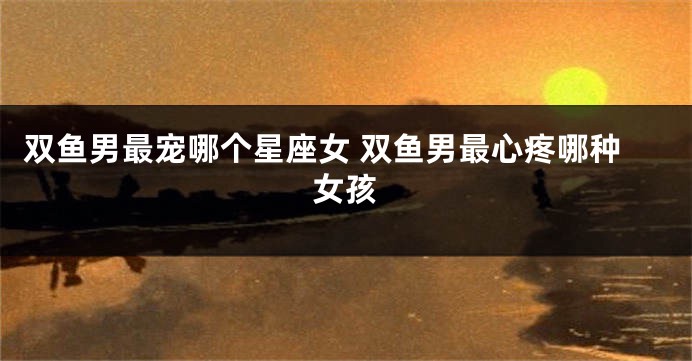 双鱼男最宠哪个星座女 双鱼男最心疼哪种女孩