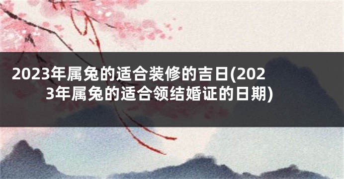 2023年属兔的适合装修的吉日(2023年属兔的适合领结婚证的日期)