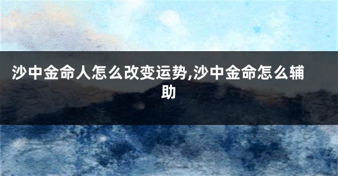 沙中金命人怎么改变运势,沙中金命怎么辅助