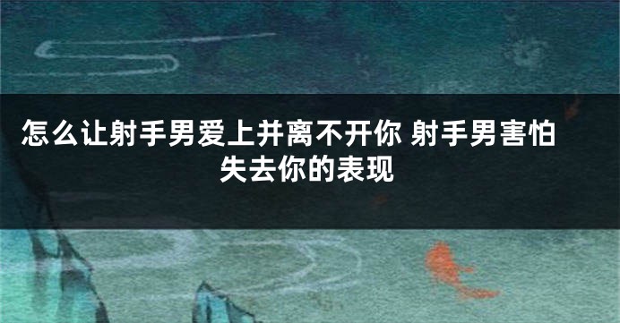 怎么让射手男爱上并离不开你 射手男害怕失去你的表现