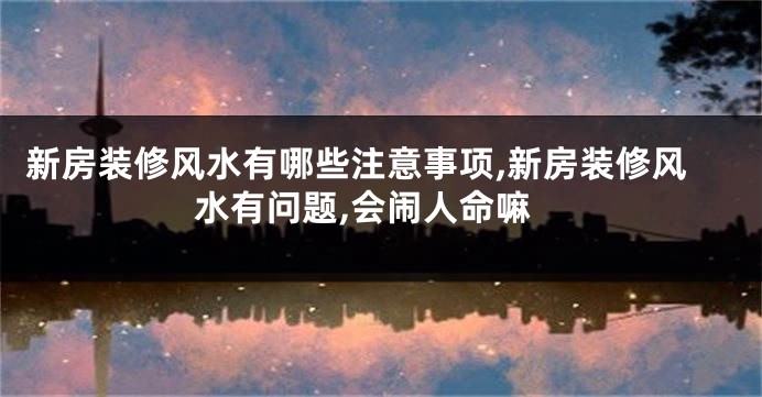 新房装修风水有哪些注意事项,新房装修风水有问题,会闹人命嘛