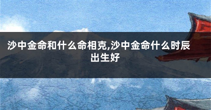 沙中金命和什么命相克,沙中金命什么时辰出生好
