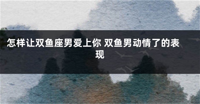 怎样让双鱼座男爱上你 双鱼男动情了的表现