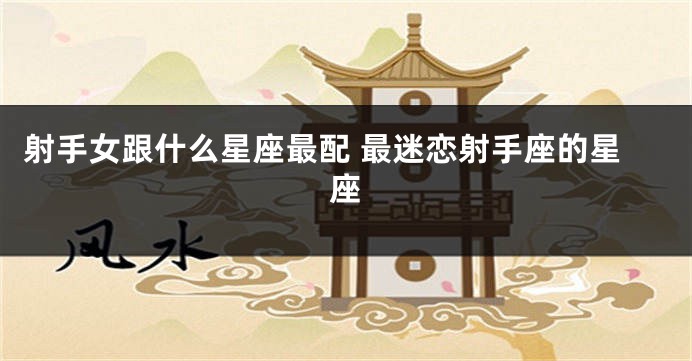 射手女跟什么星座最配 最迷恋射手座的星座
