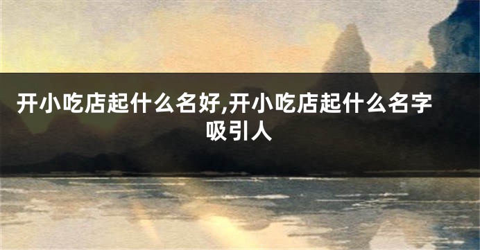 开小吃店起什么名好,开小吃店起什么名字吸引人