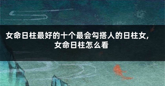 女命日柱最好的十个最会勾搭人的日柱女,女命日柱怎么看