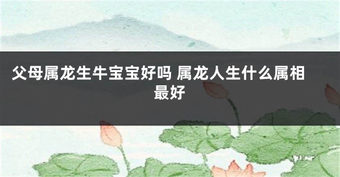 父母属龙生牛宝宝好吗 属龙人生什么属相最好