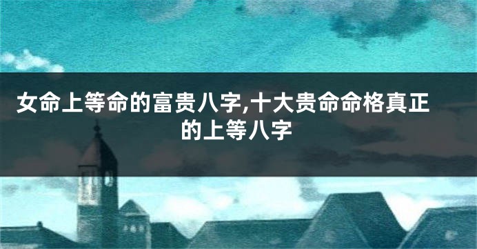 女命上等命的富贵八字,十大贵命命格真正的上等八字