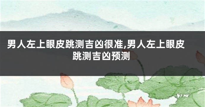 男人左上眼皮跳测吉凶很准,男人左上眼皮跳测吉凶预测