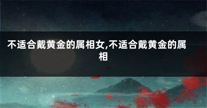 不适合戴黄金的属相女,不适合戴黄金的属相