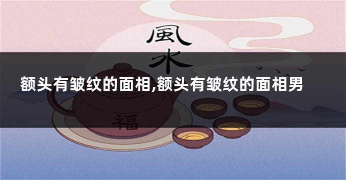 额头有皱纹的面相,额头有皱纹的面相男