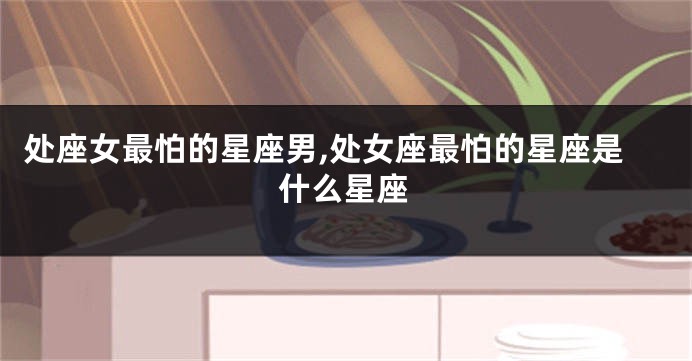 处座女最怕的星座男,处女座最怕的星座是什么星座