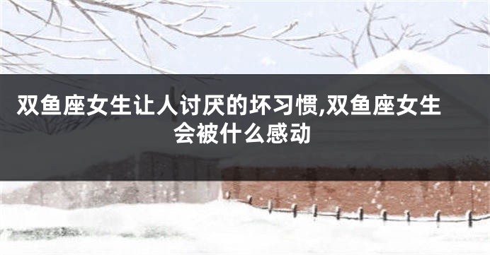双鱼座女生让人讨厌的坏习惯,双鱼座女生会被什么感动