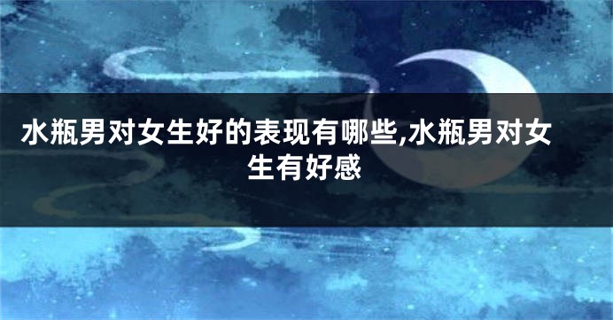 水瓶男对女生好的表现有哪些,水瓶男对女生有好感