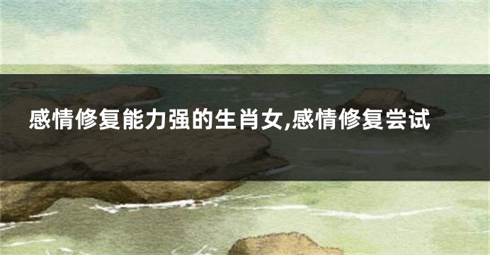 感情修复能力强的生肖女,感情修复尝试