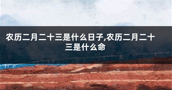 农历二月二十三是什么日子,农历二月二十三是什么命