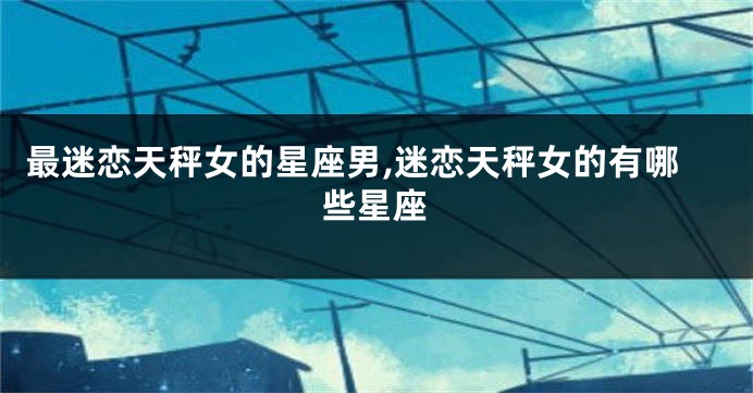 最迷恋天秤女的星座男,迷恋天秤女的有哪些星座