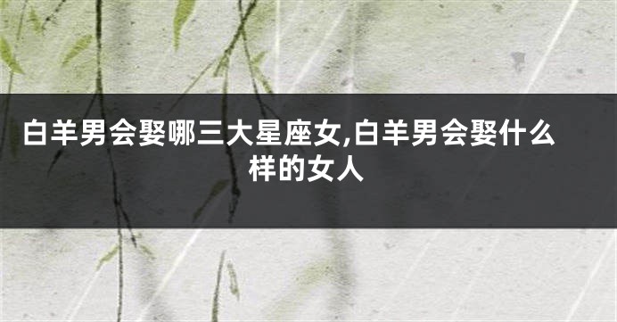 白羊男会娶哪三大星座女,白羊男会娶什么样的女人