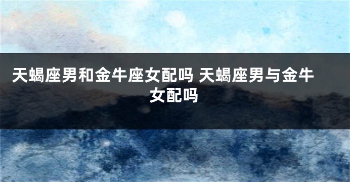 天蝎座男和金牛座女配吗 天蝎座男与金牛女配吗