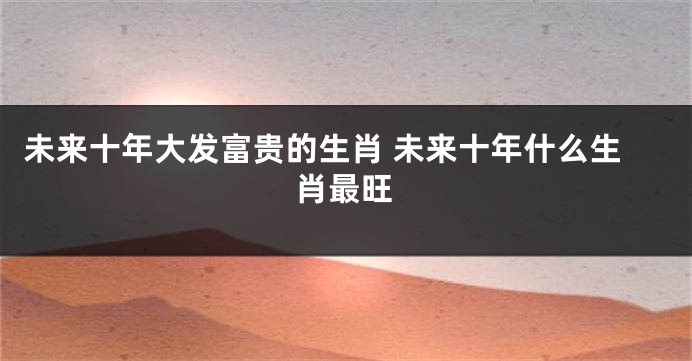 未来十年大发富贵的生肖 未来十年什么生肖最旺