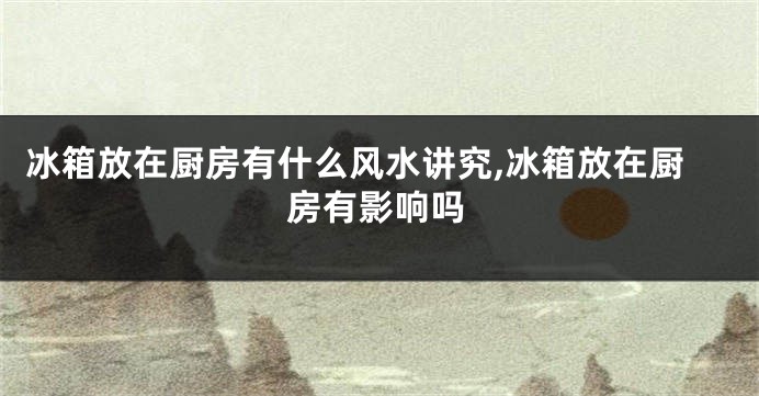 冰箱放在厨房有什么风水讲究,冰箱放在厨房有影响吗