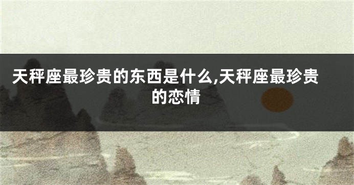天秤座最珍贵的东西是什么,天秤座最珍贵的恋情