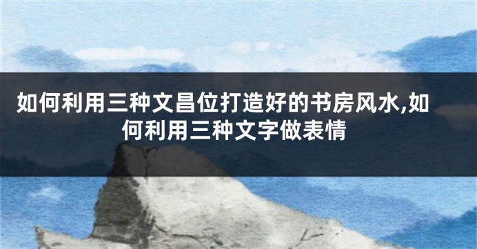 如何利用三种文昌位打造好的书房风水,如何利用三种文字做表情