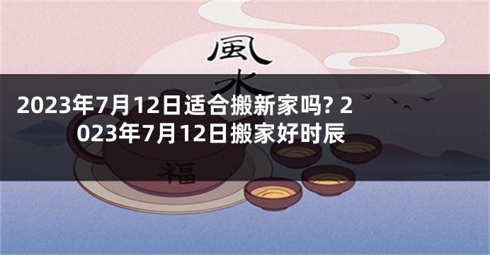 2023年7月12日适合搬新家吗? 2023年7月12日搬家好时辰