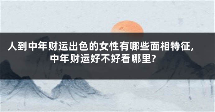 人到中年财运出色的女性有哪些面相特征,中年财运好不好看哪里?