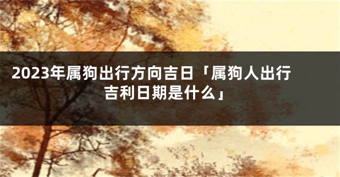 2023年属狗出行方向吉日「属狗人出行吉利日期是什么」