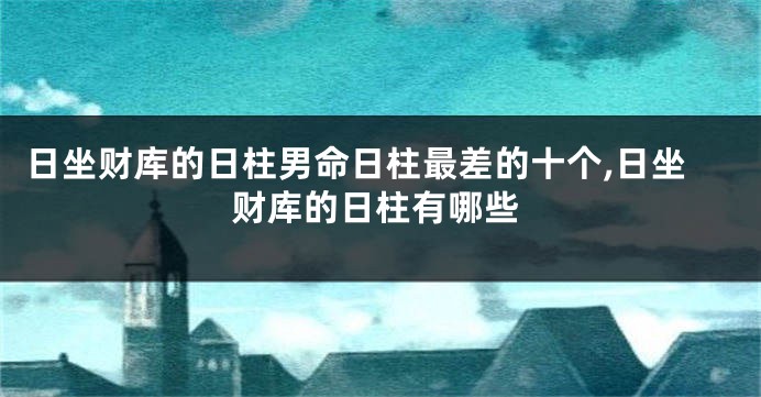 日坐财库的日柱男命日柱最差的十个,日坐财库的日柱有哪些