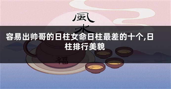 容易出帅哥的日柱女命日柱最差的十个,日柱排行美貌