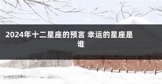 2024年十二星座的预言 幸运的星座是谁