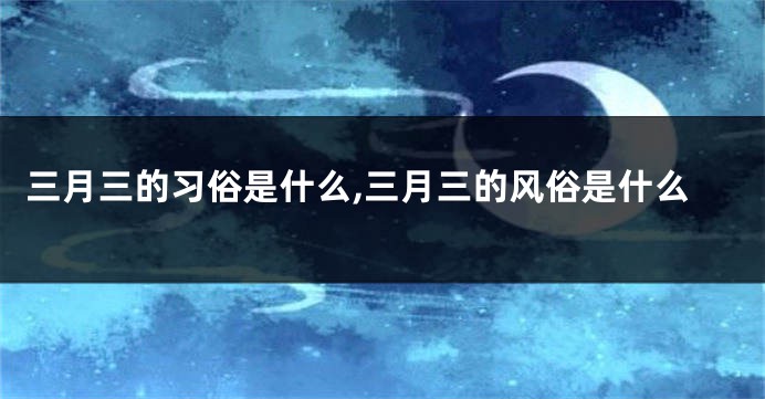 三月三的习俗是什么,三月三的风俗是什么