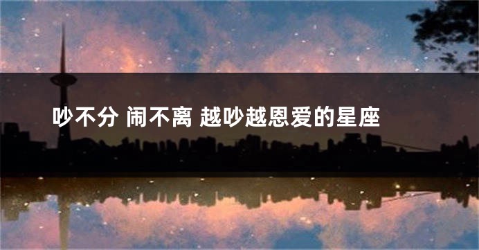 吵不分 闹不离 越吵越恩爱的星座