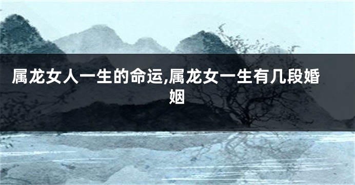 属龙女人一生的命运,属龙女一生有几段婚姻