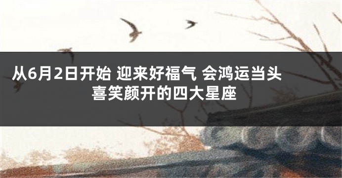 从6月2日开始 迎来好福气 会鸿运当头 喜笑颜开的四大星座