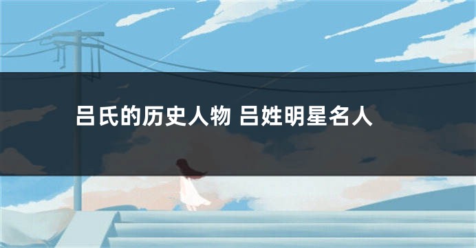 吕氏的历史人物 吕姓明星名人
