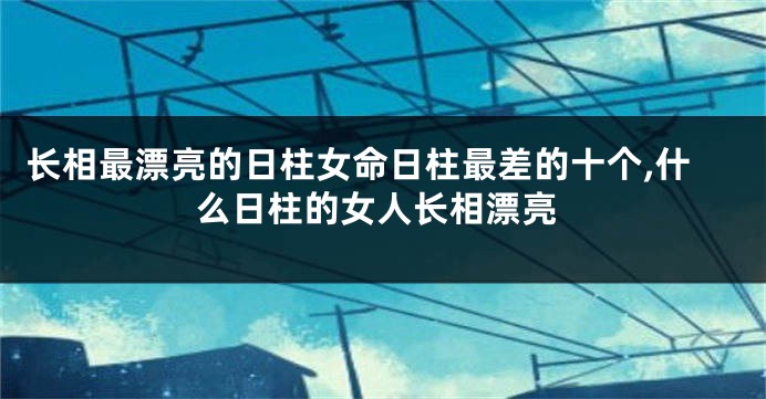 长相最漂亮的日柱女命日柱最差的十个,什么日柱的女人长相漂亮