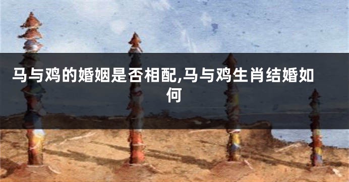 马与鸡的婚姻是否相配,马与鸡生肖结婚如何