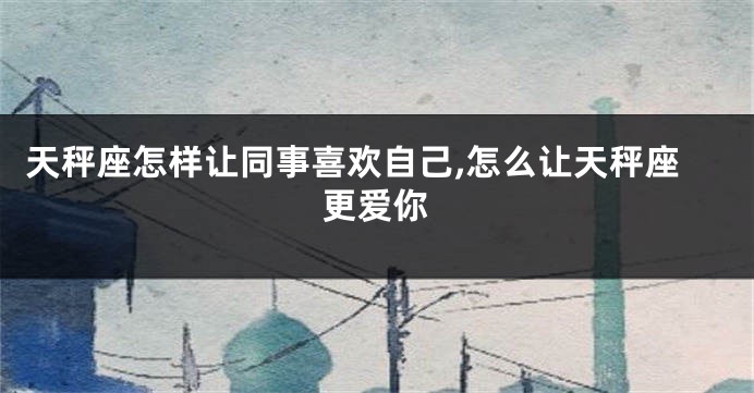 天秤座怎样让同事喜欢自己,怎么让天秤座更爱你