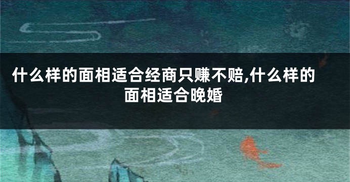 什么样的面相适合经商只赚不赔,什么样的面相适合晚婚