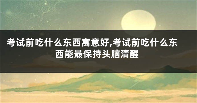 考试前吃什么东西寓意好,考试前吃什么东西能最保持头脑清醒