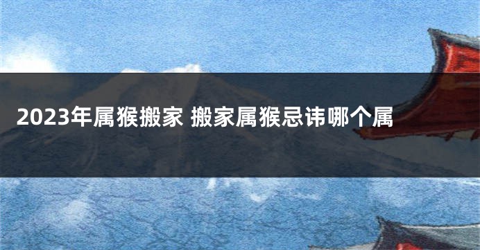 2023年属猴搬家 搬家属猴忌讳哪个属
