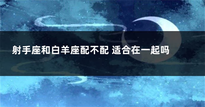 射手座和白羊座配不配 适合在一起吗 