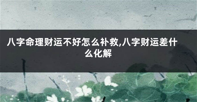 八字命理财运不好怎么补救,八字财运差什么化解