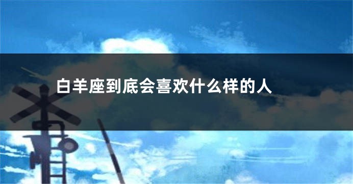 白羊座到底会喜欢什么样的人 